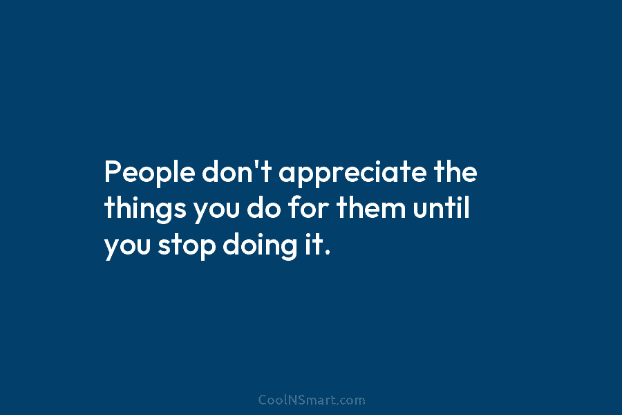 People don’t appreciate the things you do for them until you stop doing it.