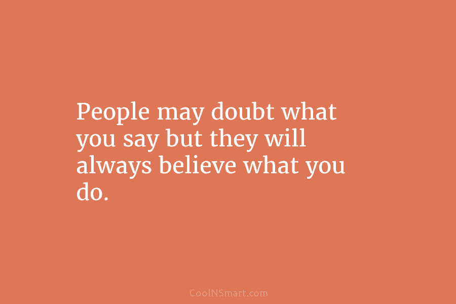 People may doubt what you say but they will always believe what you do.
