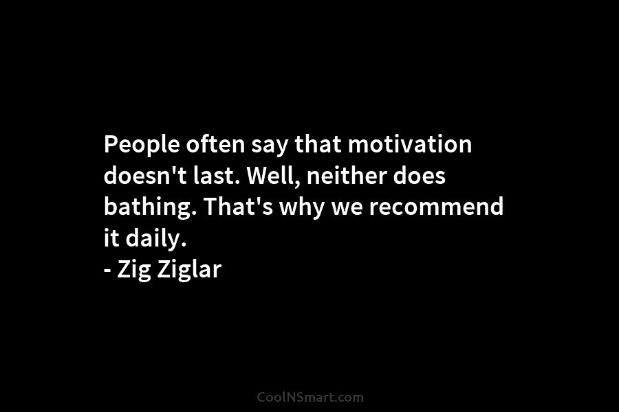 People often say that motivation doesn’t last. Well, neither does bathing. That’s why we recommend it daily. – Zig Ziglar