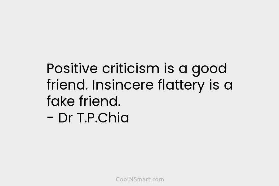Positive criticism is a good friend. Insincere flattery is a fake friend. – Dr T.P.Chia