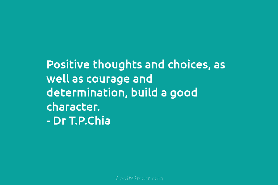 Positive thoughts and choices, as well as courage and determination, build a good character. – Dr T.P.Chia
