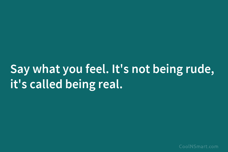 Say what you feel. It’s not being rude, it’s called being real.