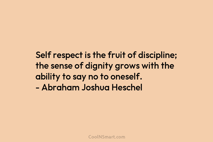Self respect is the fruit of discipline; the sense of dignity grows with the ability to say no to oneself....