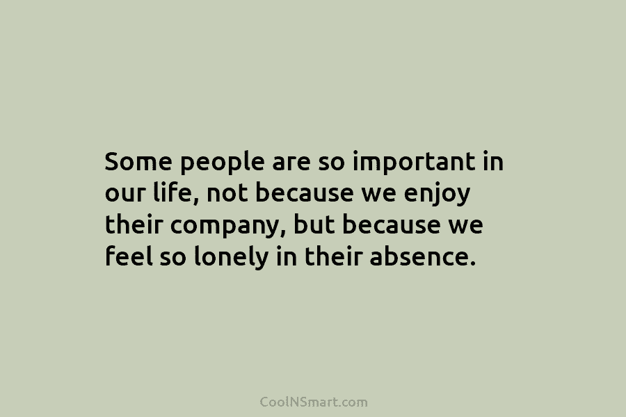 Some people are so important in our life, not because we enjoy their company, but because we feel so lonely...