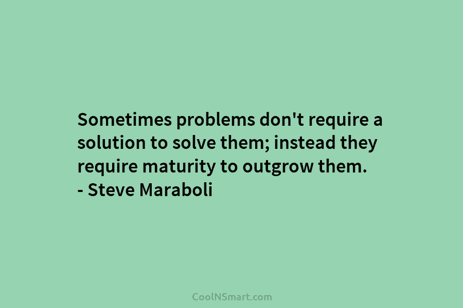 Sometimes problems don’t require a solution to solve them; instead they require maturity to outgrow them. – Steve Maraboli