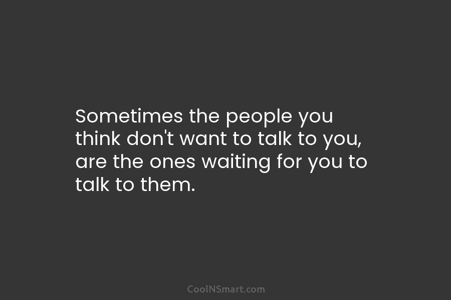 Sometimes the people you think don’t want to talk to you, are the ones waiting for you to talk to...