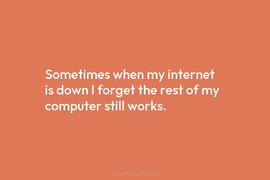Sometimes when my internet is down I forget the rest of my computer still works.