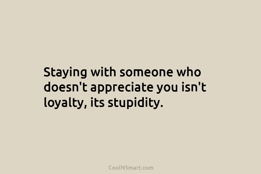 Staying with someone who doesn’t appreciate you isn’t loyalty, its stupidity.