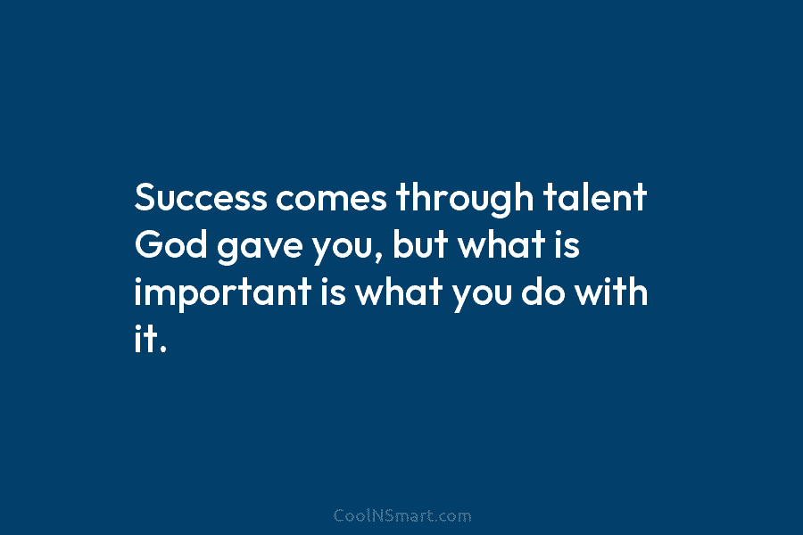 Success comes through talent God gave you, but what is important is what you do with it.