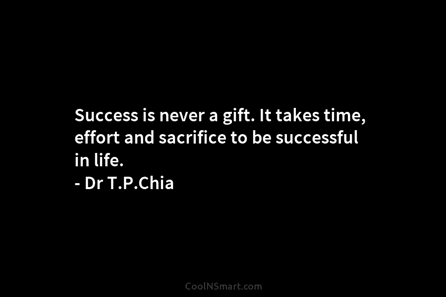 Success is never a gift. It takes time, effort and sacrifice to be successful in life. – Dr T.P.Chia