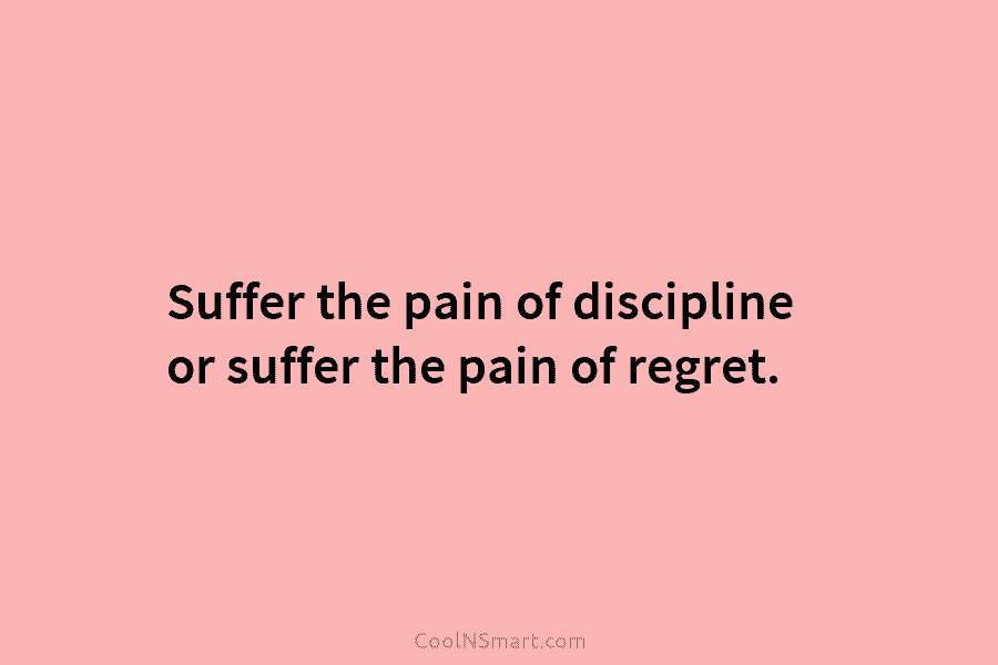 Suffer the pain of discipline or suffer the pain of regret.