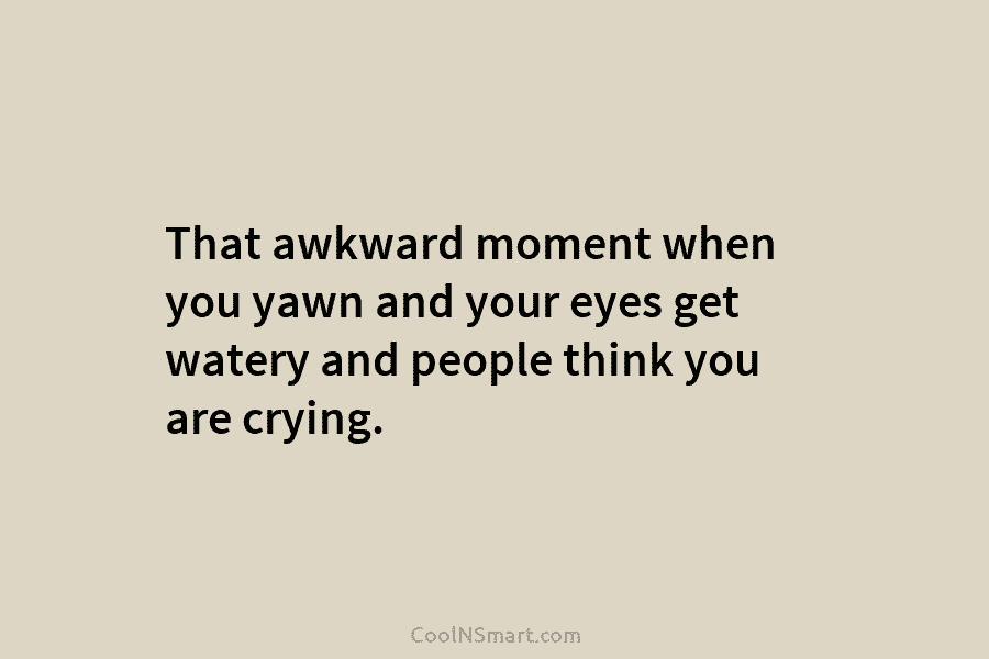 That awkward moment when you yawn and your eyes get watery and people think you are crying.