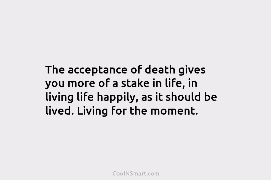 The acceptance of death gives you more of a stake in life, in living life happily, as it should be...