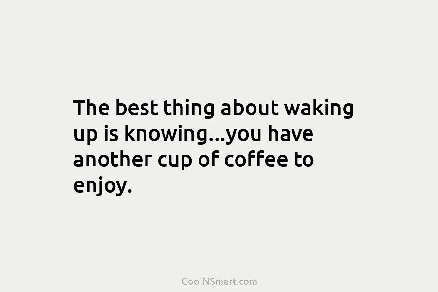 The best thing about waking up is knowing…you have another cup of coffee to enjoy.
