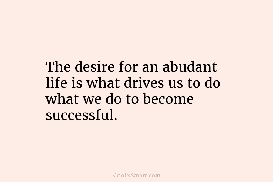 The desire for an abudant life is what drives us to do what we do to become successful.