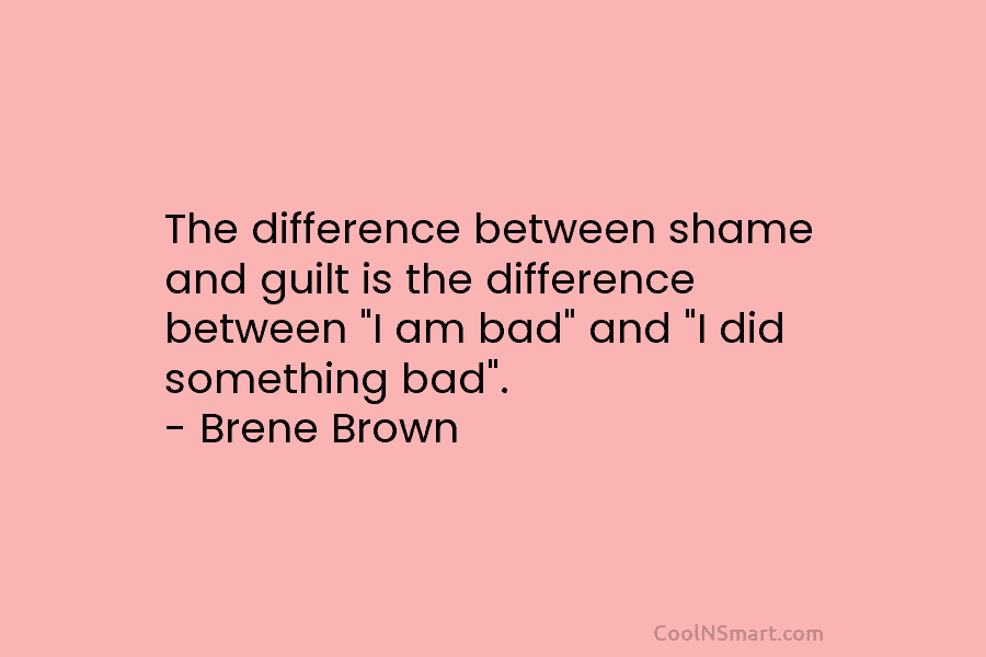 The difference between shame and guilt is the difference between “I am bad” and “I did something bad”. – Brene...