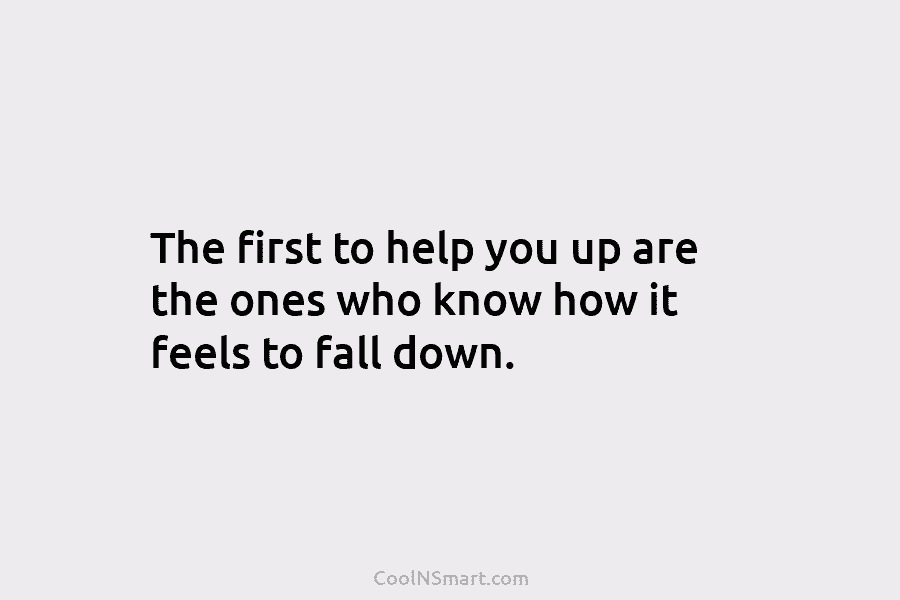 The first to help you up are the ones who know how it feels to...