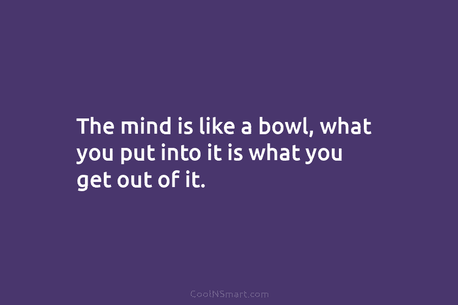 The mind is like a bowl, what you put into it is what you get out of it.