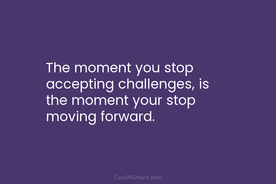 The moment you stop accepting challenges, is the moment your stop moving forward.