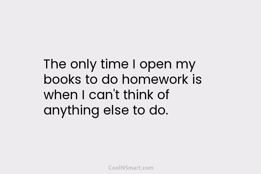 The only time I open my books to do homework is when I can’t think of anything else to do.