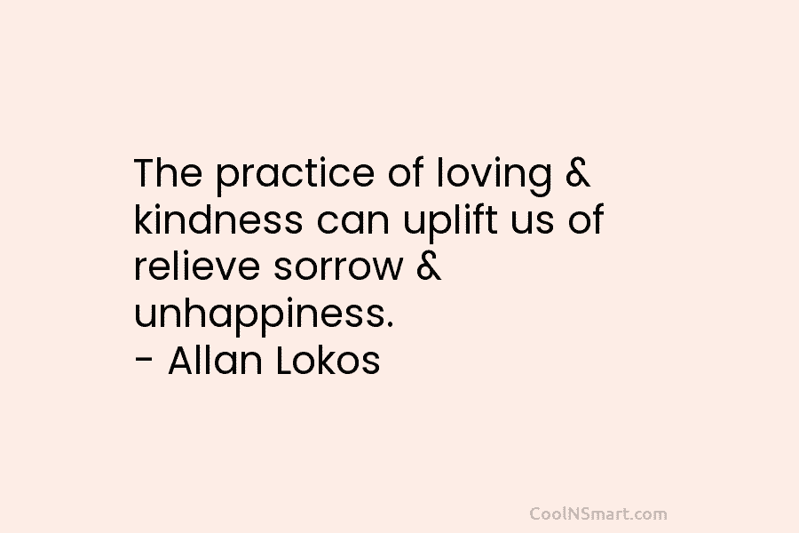 The practice of loving & kindness can uplift us of relieve sorrow & unhappiness. – Allan Lokos
