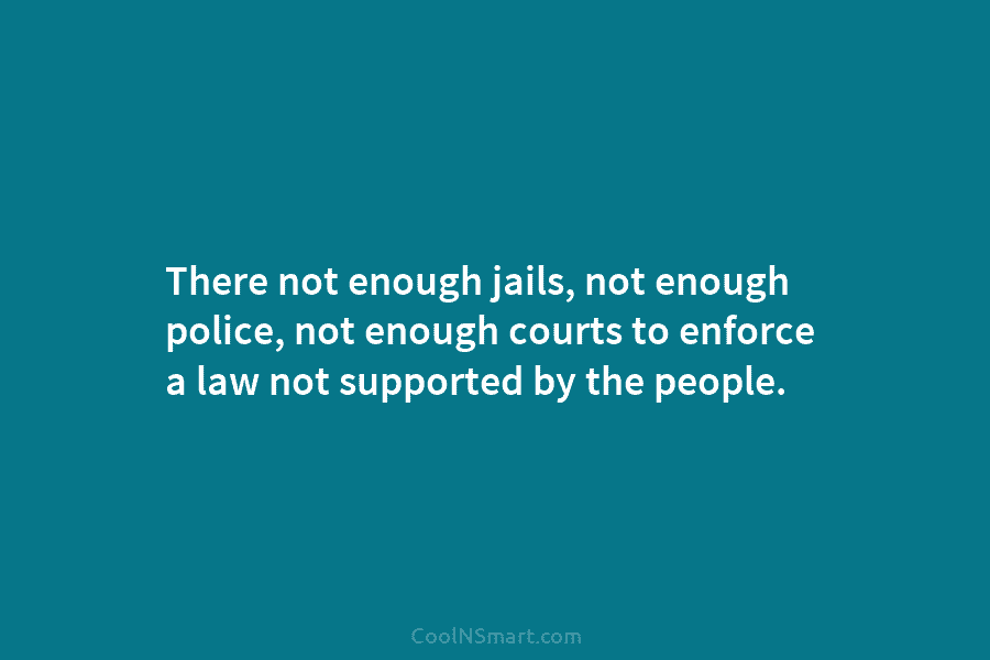 There not enough jails, not enough police, not enough courts to enforce a law not supported by the people.