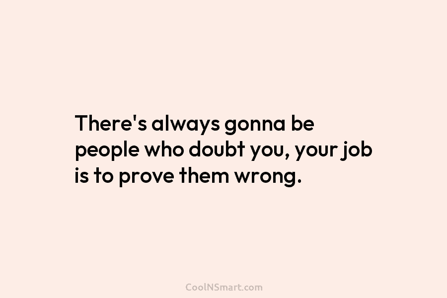 There’s always gonna be people who doubt you, your job is to prove them wrong.