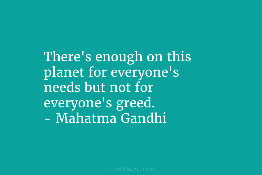 There’s enough on this planet for everyone’s needs but not for everyone’s greed. – Mahatma Gandhi