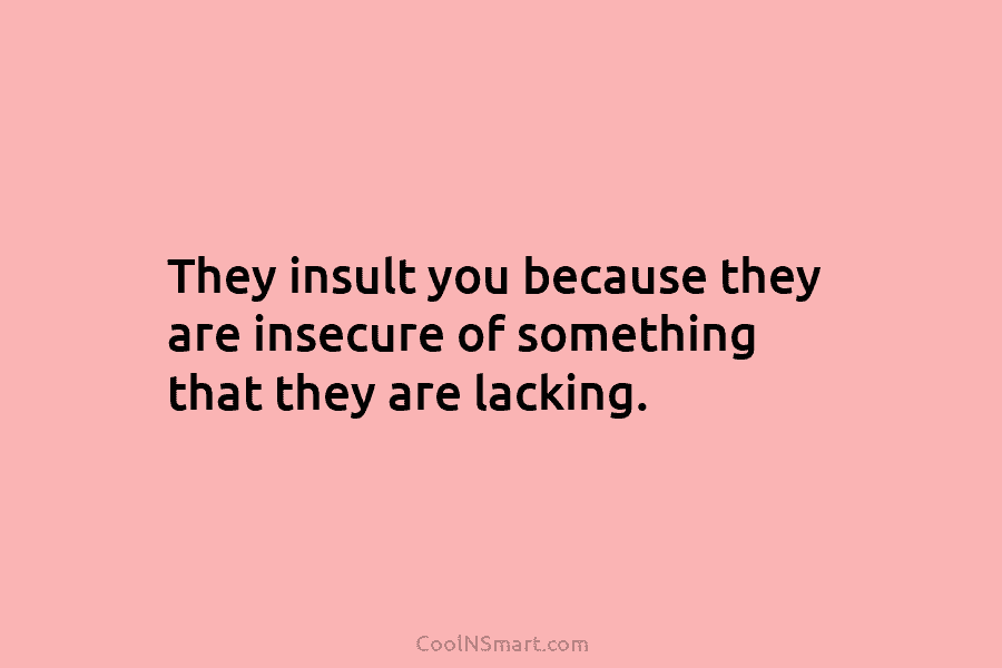 They insult you because they are insecure of something that they are lacking.