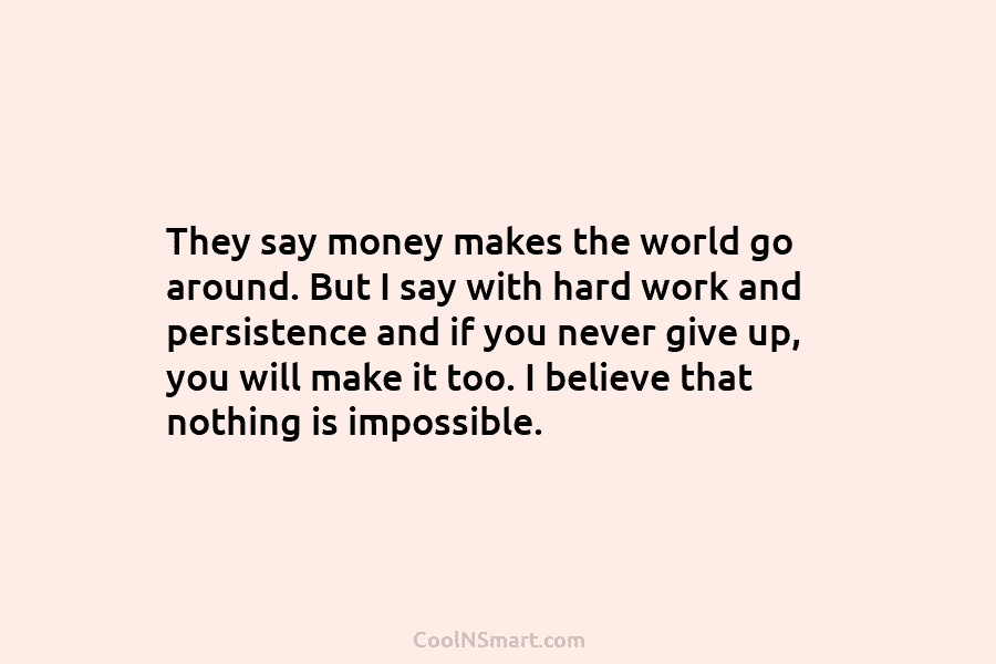 They say money makes the world go around. But I say with hard work and persistence and if you never...