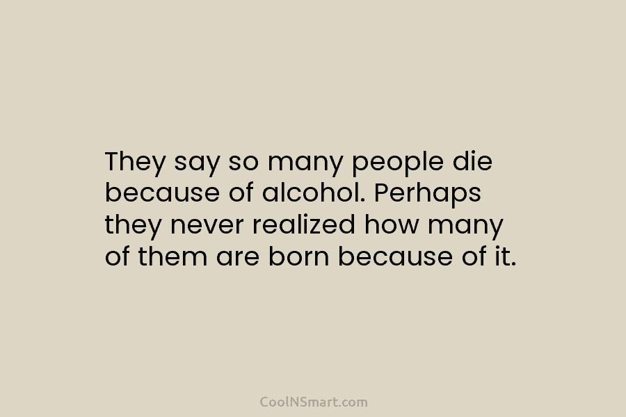 They say so many people die because of alcohol. Perhaps they never realized how many...