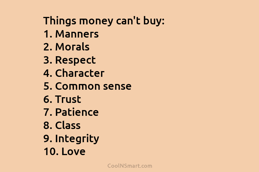 Things money can’t buy: 1. Manners 2. Morals 3. Respect 4. Character 5. Common sense 6. Trust 7. Patience 8....