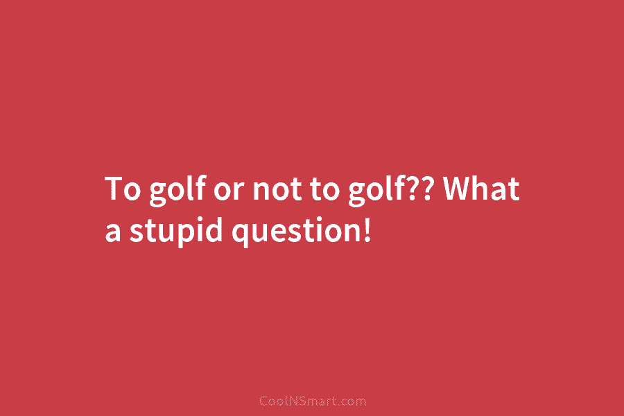 To golf or not to golf?? What a stupid question!