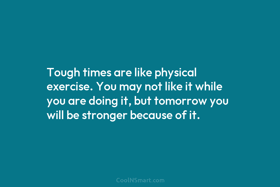 Tough times are like physical exercise. You may not like it while you are doing...
