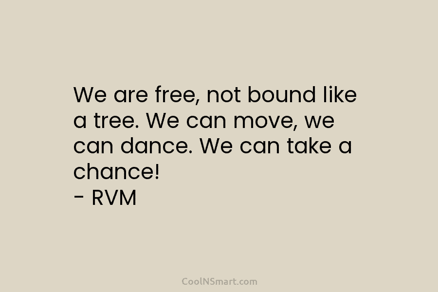 We are free, not bound like a tree. We can move, we can dance. We can take a chance! –...