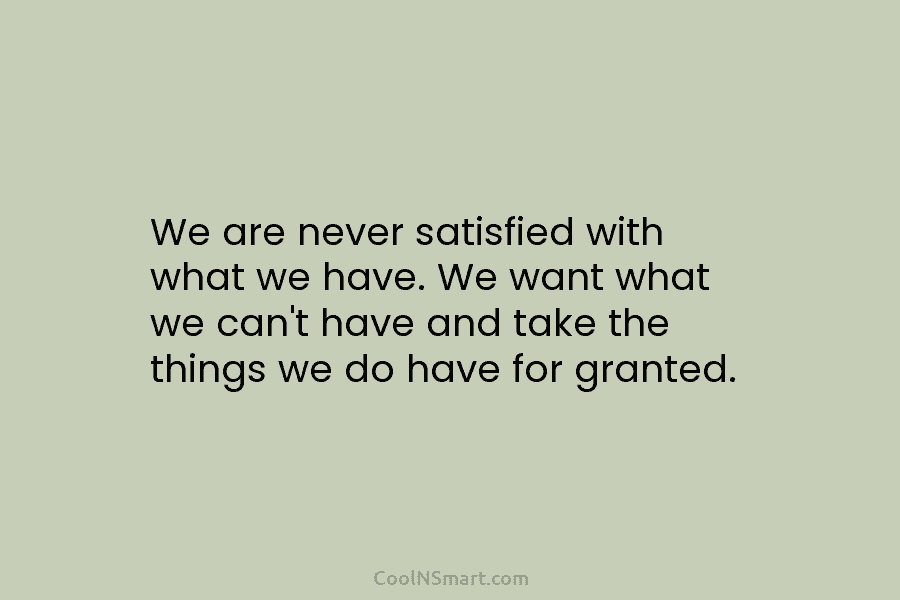 We are never satisfied with what we have. We want what we can’t have and take the things we do...