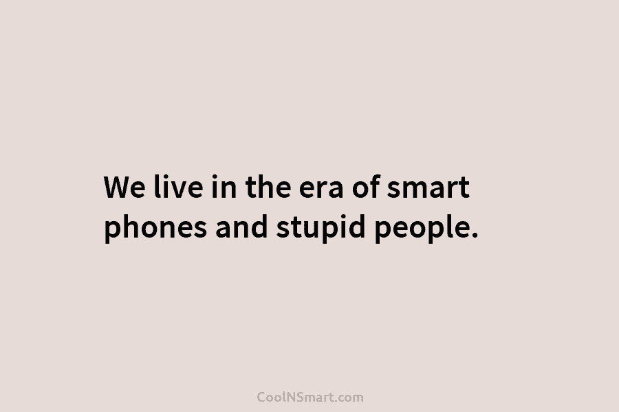 We live in the era of smart phones and stupid people.