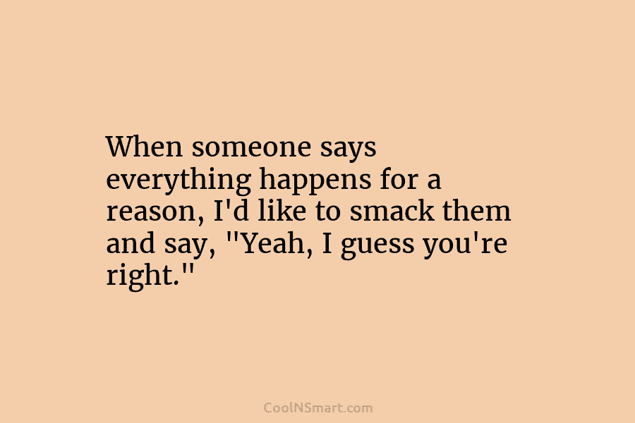 When someone says everything happens for a reason, I’d like to smack them and say, “Yeah, I guess you’re right.”