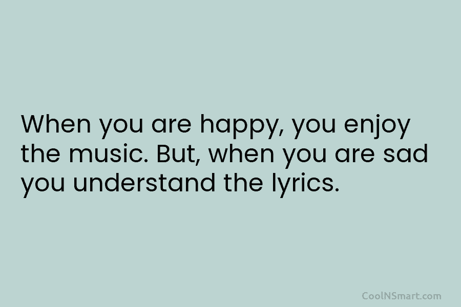 When you are happy, you enjoy the music. But, when you are sad you understand the lyrics.