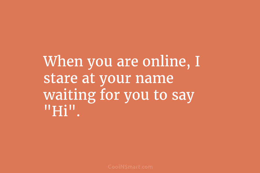When you are online, I stare at your name waiting for you to say “Hi”.