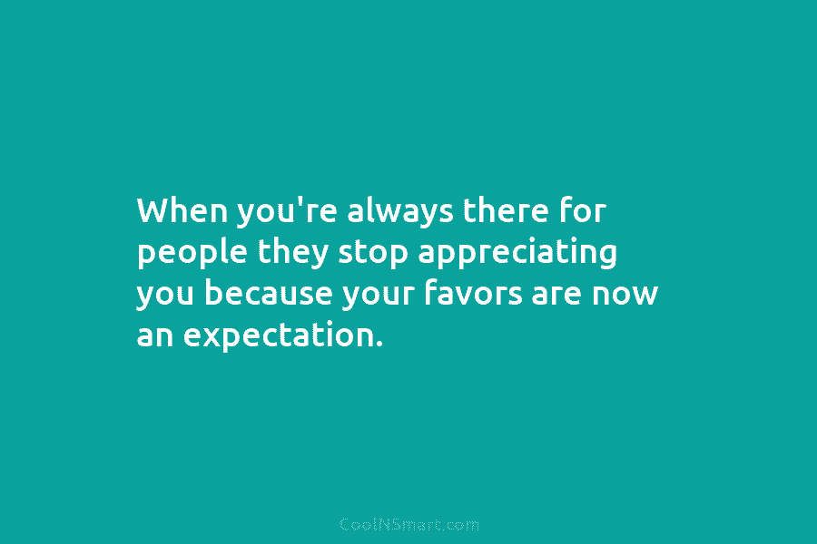 When you’re always there for people they stop appreciating you because your favors are now...