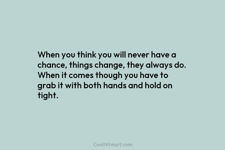 When you think you will never have a chance, things change, they always do. When...