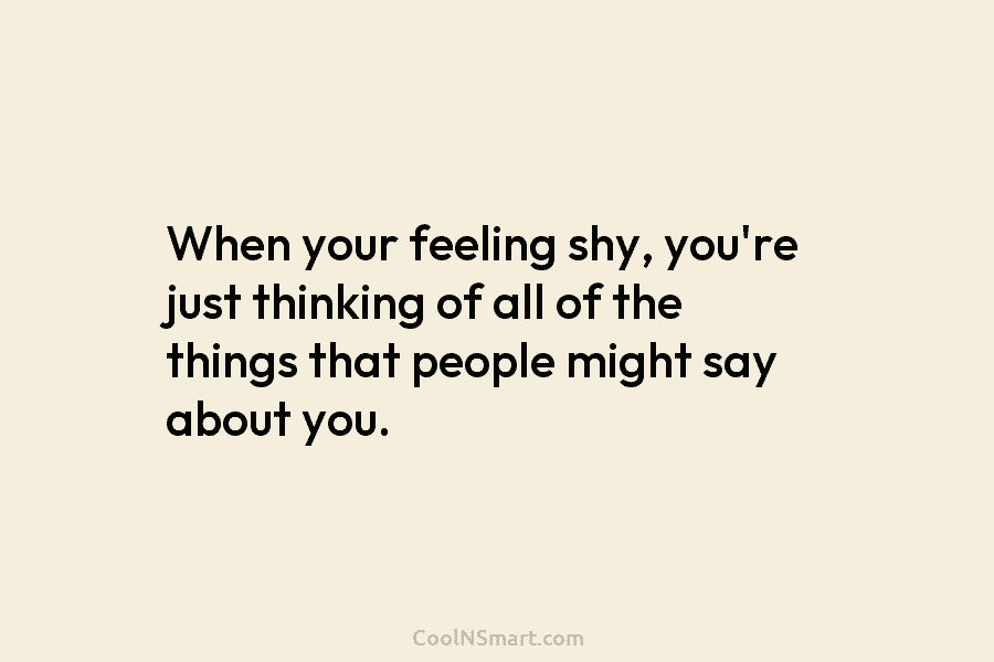 When your feeling shy, you’re just thinking of all of the things that people might say about you.