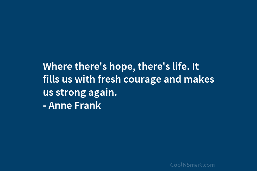 Where there’s hope, there’s life. It fills us with fresh courage and makes us strong again. – Anne Frank