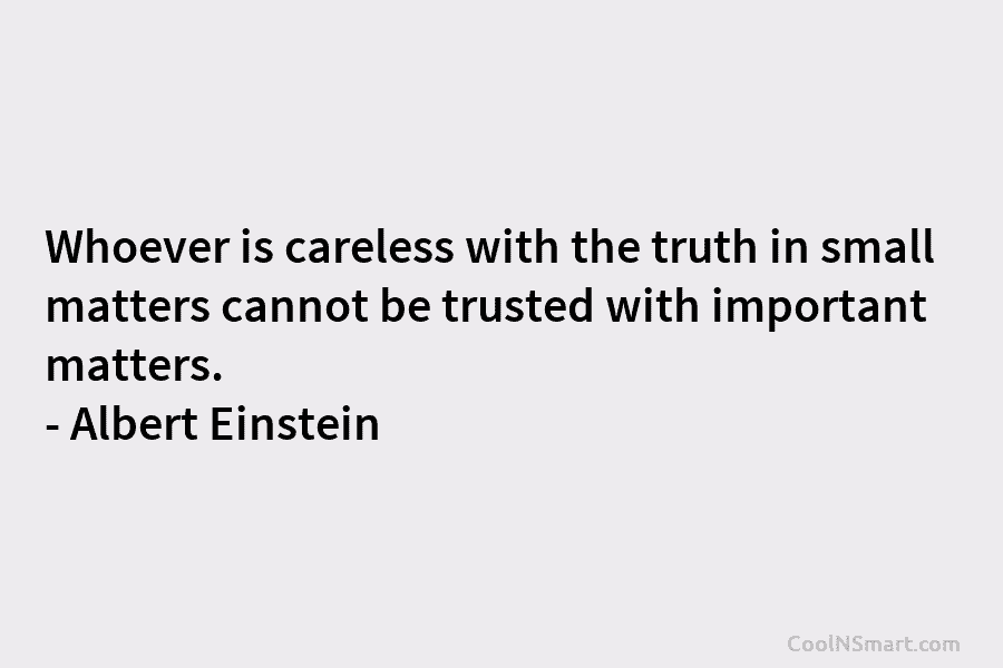 Whoever is careless with the truth in small matters cannot be trusted with important matters. – Albert Einstein