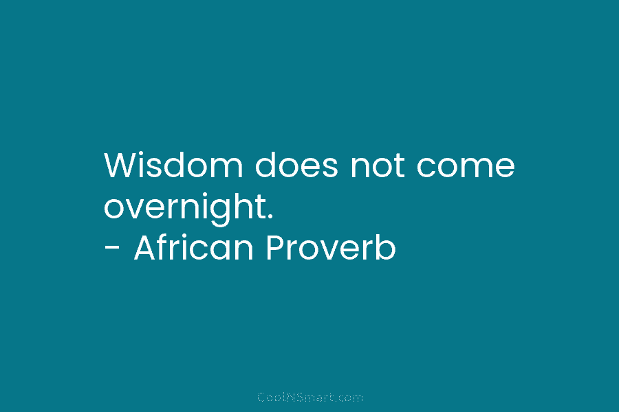 Wisdom does not come overnight. – African Proverb