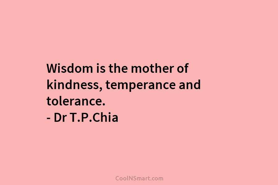 Wisdom is the mother of kindness, temperance and tolerance. – Dr T.P.Chia