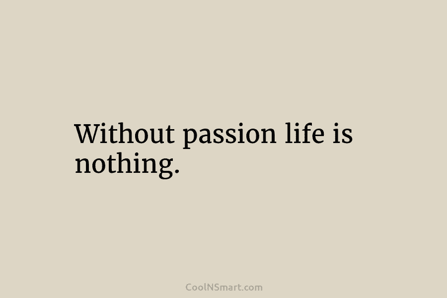 Without passion life is nothing.