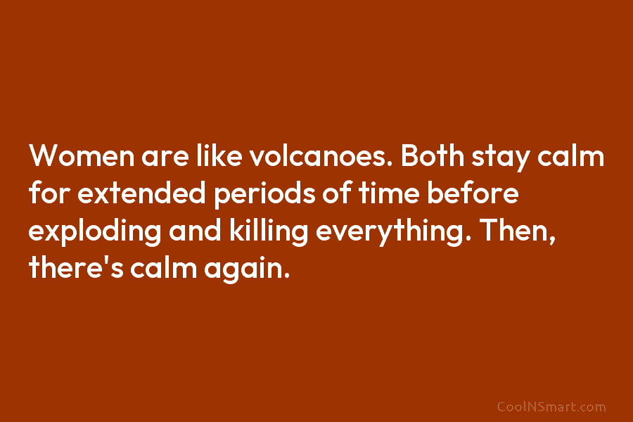 Women are like volcanoes. Both stay calm for extended periods of time before exploding and...
