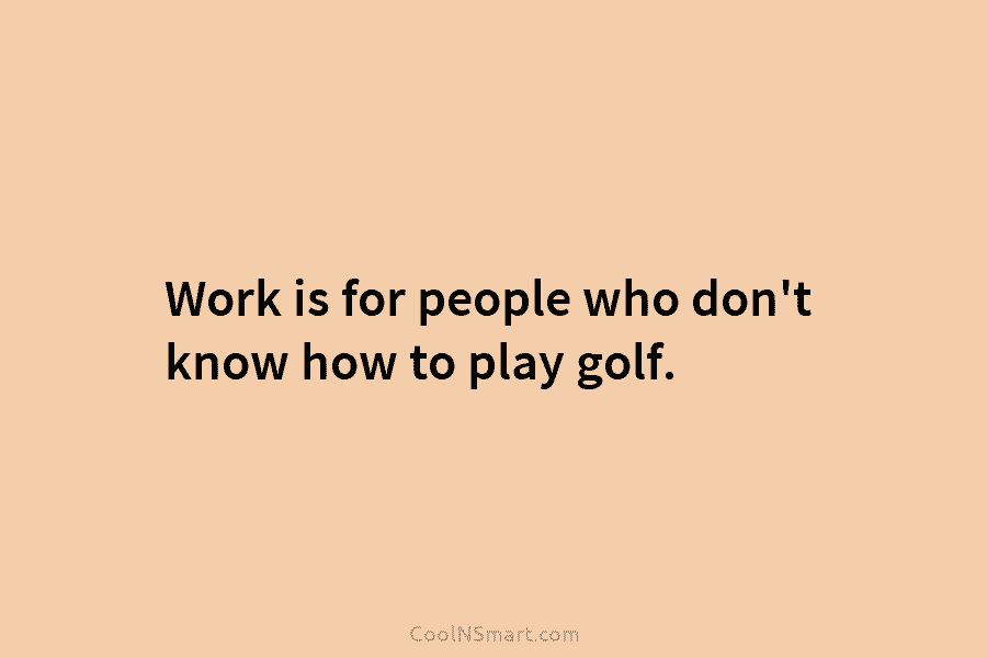 Work is for people who don’t know how to play golf.